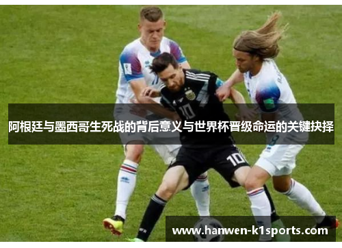 阿根廷与墨西哥生死战的背后意义与世界杯晋级命运的关键抉择