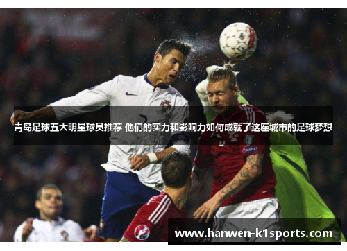 青岛足球五大明星球员推荐 他们的实力和影响力如何成就了这座城市的足球梦想