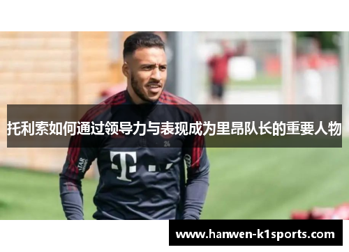 托利索如何通过领导力与表现成为里昂队长的重要人物 托利索如何通过领导力与表现成为里昂队长的重要人物