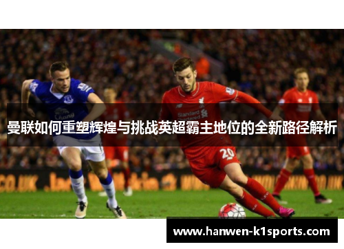 曼联如何重塑辉煌与挑战英超霸主地位的全新路径解析