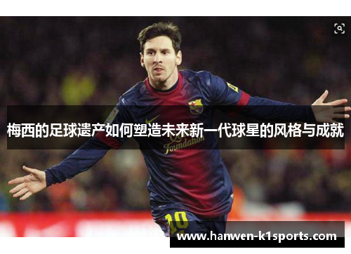 梅西的足球遗产如何塑造未来新一代球星的风格与成就 梅西的足球遗产如何塑造未来新一代球星的风格与成就