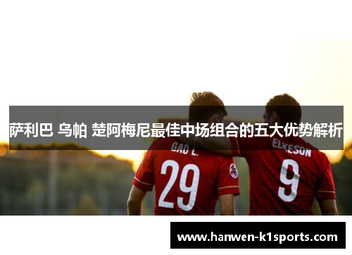 萨利巴 乌帕 楚阿梅尼最佳中场组合的五大优势解析